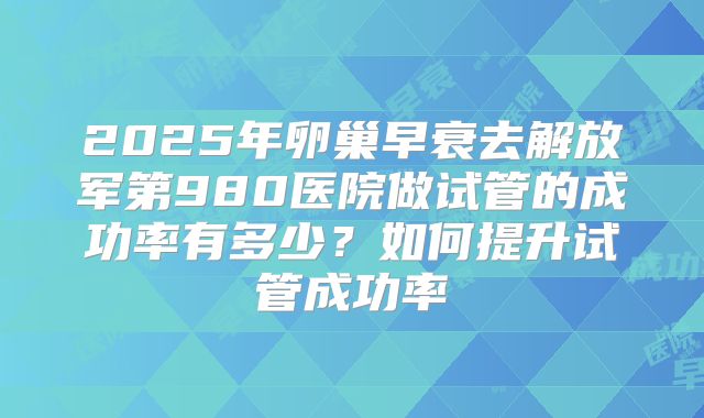 2025年卵巢早衰去解放军第980医院做试管的成功率有多少？如何提升试管成功率