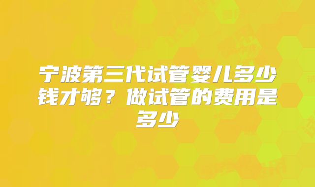 宁波第三代试管婴儿多少钱才够？做试管的费用是多少
