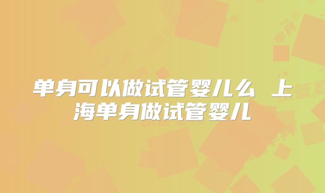 单身可以做试管婴儿么 上海单身做试管婴儿