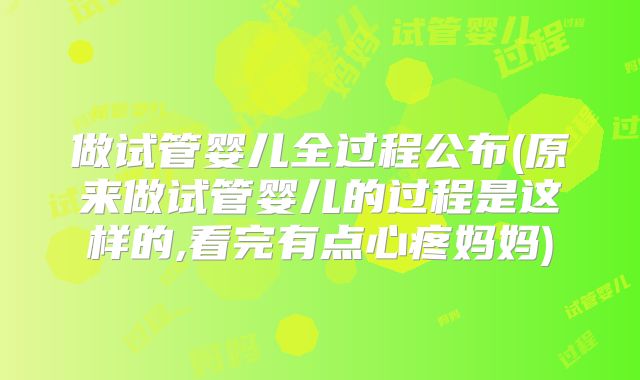 做试管婴儿全过程公布(原来做试管婴儿的过程是这样的,看完有点心疼妈妈)
