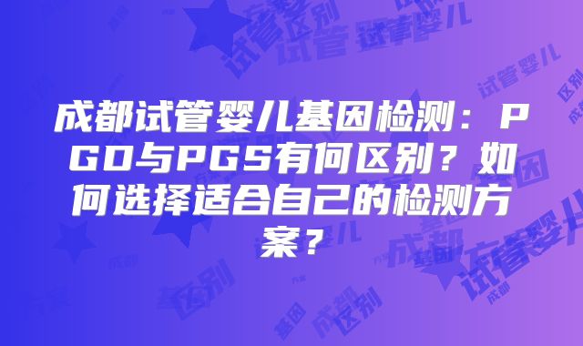 成都试管婴儿基因检测：PGD与PGS有何区别？如何选择适合自己的检测方案？