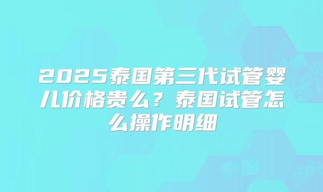 2025泰国第三代试管婴儿价格贵么?泰国试管怎么操作明细
