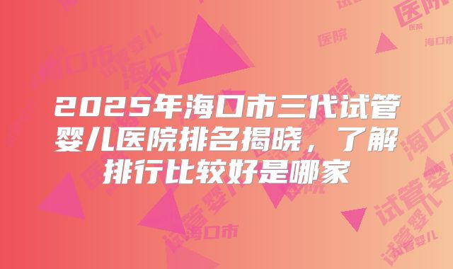 2025年海口市三代试管婴儿医院排名揭晓，了解排行比较好是哪家