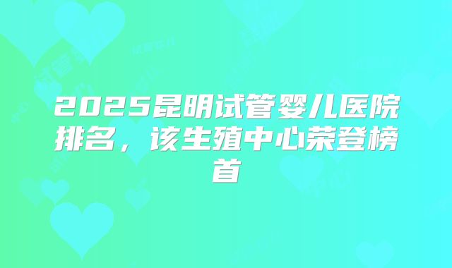 2025昆明试管婴儿医院排名,该生殖中心荣登榜首