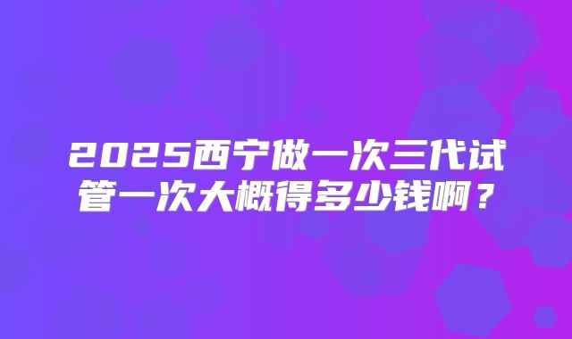 2025西宁做一次三代试管一次大概得多少钱啊？