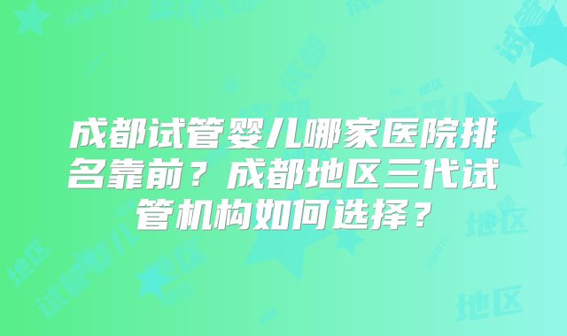 成都试管婴儿哪家医院排名靠前？成都地区三代试管机构如何选择？