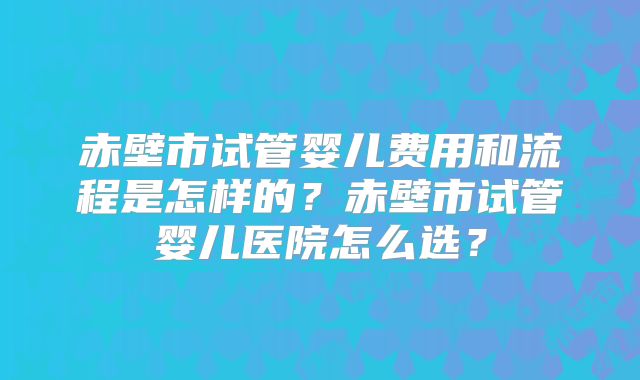 赤壁市试管婴儿费用和流程是怎样的？赤壁市试管婴儿医院怎么选？