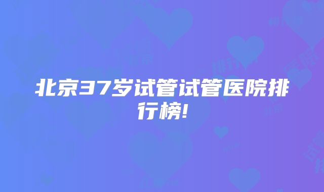 北京37岁试管试管医院排行榜!