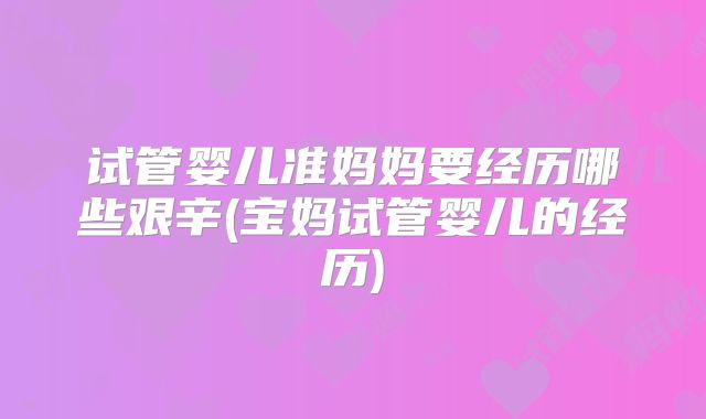 试管婴儿准妈妈要经历哪些艰辛(宝妈试管婴儿的经历)