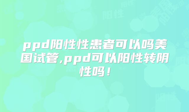 ppd阳性性患者可以吗美国试管,ppd可以阳性转阴性吗！