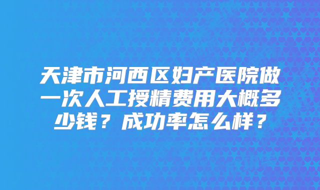 天津市河西区妇产医院做一次人工授精费用大概多少钱？成功率怎么样？