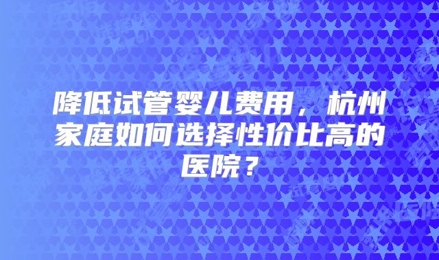 降低试管婴儿费用,杭州家庭如何选择性价比高的医院?