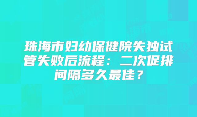 珠海市妇幼保健院失独试管失败后流程:二次促排间隔多久最佳?
