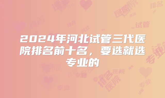 2024年河北试管三代医院排名前十名，要选就选专业的