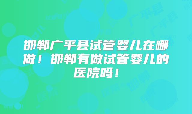 邯郸广平县试管婴儿在哪做！邯郸有做试管婴儿的医院吗！