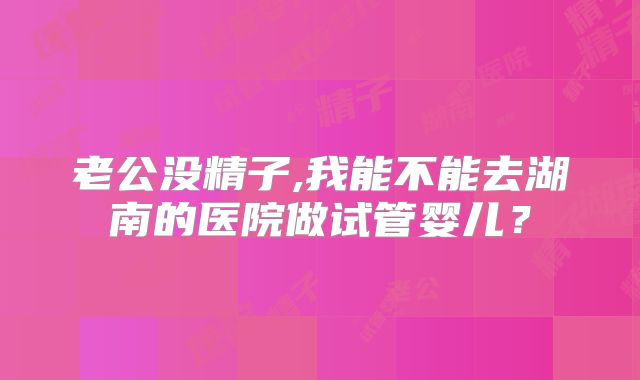 老公没精子,我能不能去湖南的医院做试管婴儿？