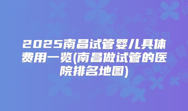 2025南昌试管婴儿具体费用一览(南昌做试管的医院排名地图)