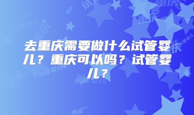 去重庆需要做什么试管婴儿？重庆可以吗？试管婴儿？
