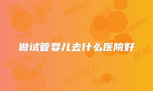 做试管婴儿去什么医院好