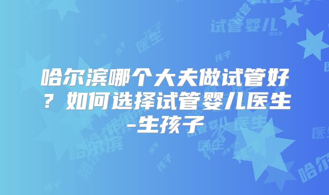哈尔滨哪个大夫做试管好？如何选择试管婴儿医生-生孩子