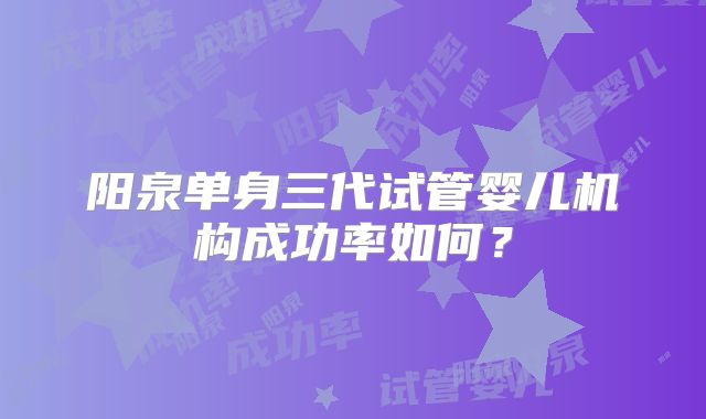 阳泉单身三代试管婴儿机构成功率如何？