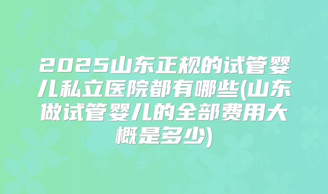 2025山东正规的试管婴儿私立医院都有哪些(山东做试管婴儿的全部费用大概是多少)