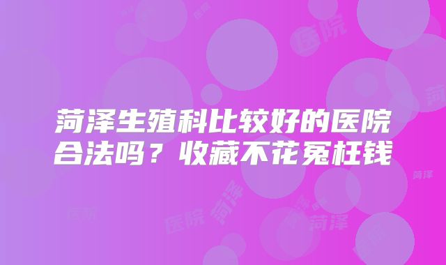 菏泽生殖科比较好的医院合法吗？收藏不花冤枉钱