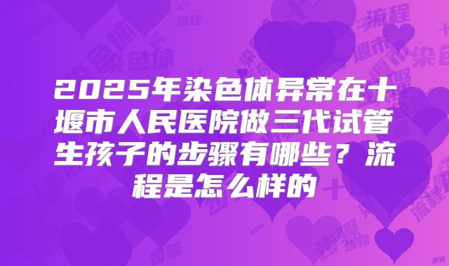 2025年染色体异常在十堰市人民医院做三代试管生孩子的步骤有哪些?流程是怎么样的