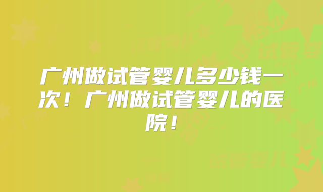 广州做试管婴儿多少钱一次！广州做试管婴儿的医院！