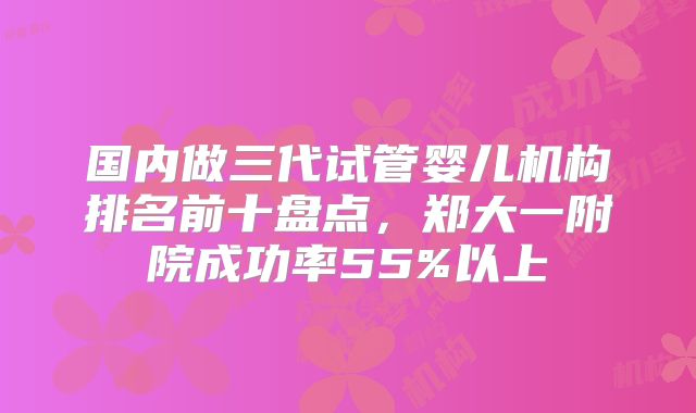 国内做三代试管婴儿机构排名前十盘点，郑大一附院成功率55%以上
