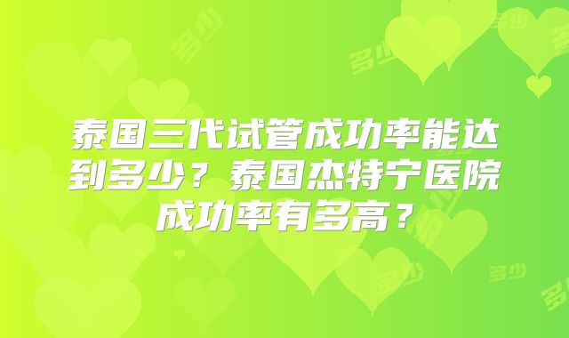泰国三代试管成功率能达到多少？泰国杰特宁医院成功率有多高？