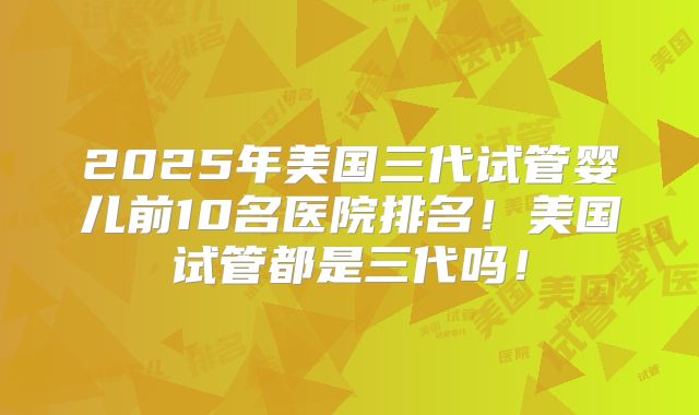 2025年美国三代试管婴儿前10名医院排名！美国试管都是三代吗！
