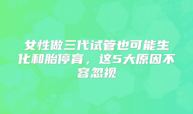 女性做三代试管也可能生化和胎停育,这5大原因不容忽视
