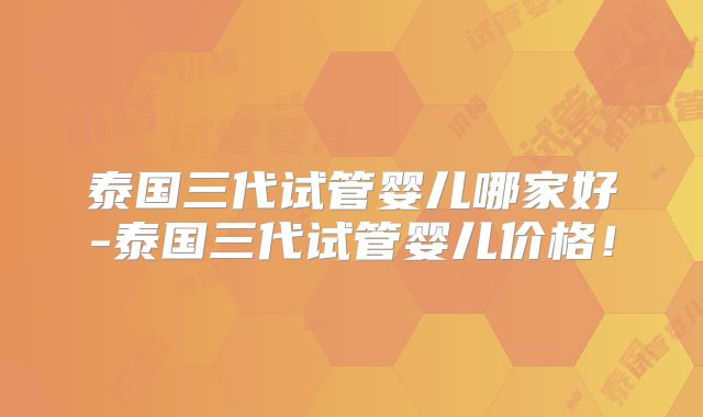 泰国三代试管婴儿哪家好-泰国三代试管婴儿价格！