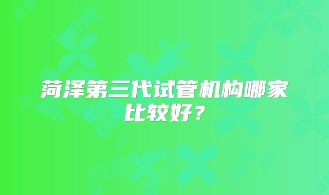 菏泽第三代试管机构哪家比较好？
