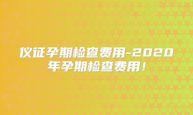 仪征孕期检查费用-2020年孕期检查费用！