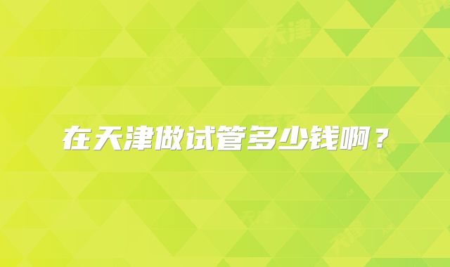 在天津做试管多少钱啊？