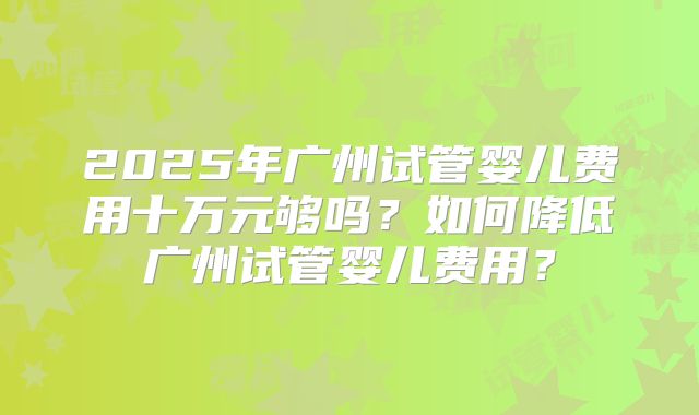 2025年广州试管婴儿费用十万元够吗？如何降低广州试管婴儿费用？