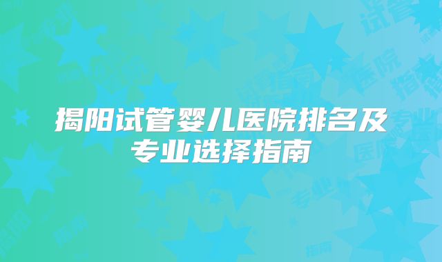 揭阳试管婴儿医院排名及专业选择指南