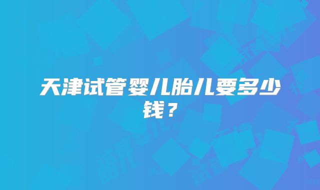 天津试管婴儿胎儿要多少钱？