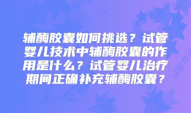 辅酶胶囊如何挑选？试管婴儿技术中辅酶胶囊的作用是什么？试管婴儿治疗期间正确补充辅酶胶囊？