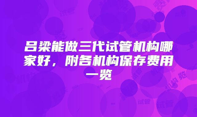 吕梁能做三代试管机构哪家好,附各机构保存费用一览