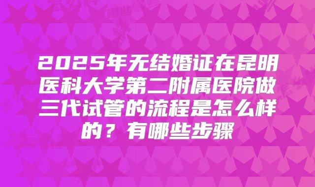 2025年无结婚证在昆明医科大学第二附属医院做三代试管的流程是怎么样的?有哪些步骤