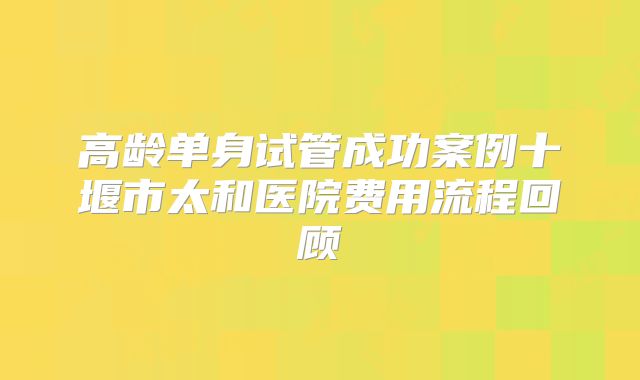 高龄单身试管成功案例十堰市太和医院费用流程回顾