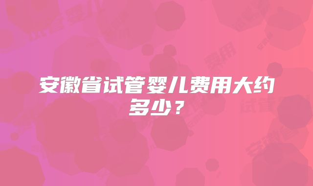 安徽省试管婴儿费用大约多少?