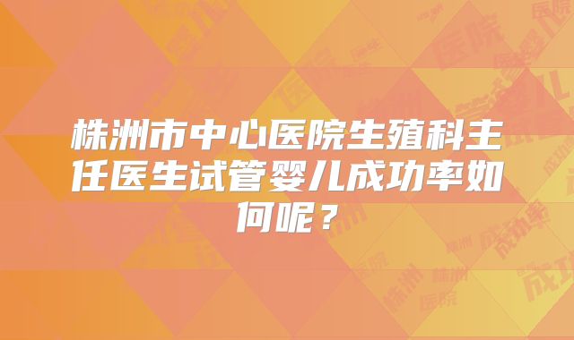 株洲市中心医院生殖科主任医生试管婴儿成功率如何呢？