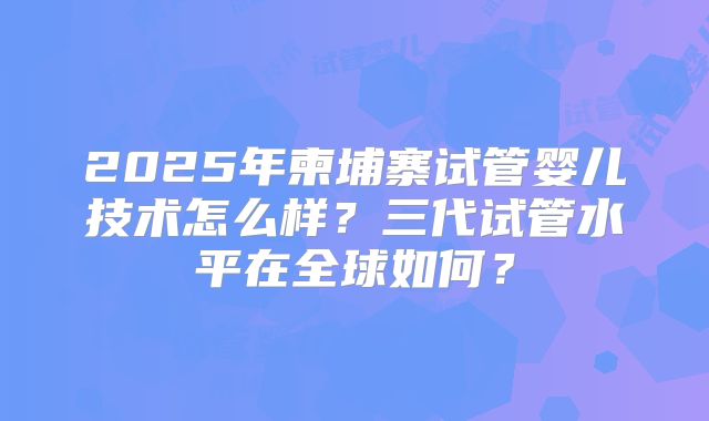 2025年柬埔寨试管婴儿技术怎么样?三代试管水平在全球如何?