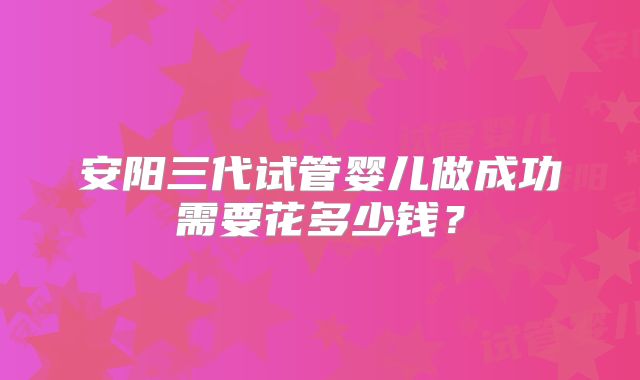 安阳三代试管婴儿做成功需要花多少钱？