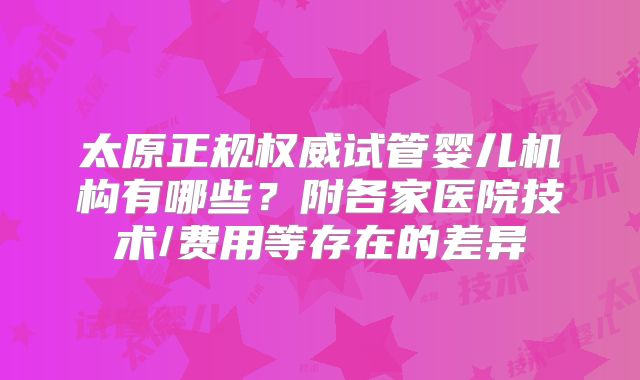 太原正规权威试管婴儿机构有哪些？附各家医院技术/费用等存在的差异