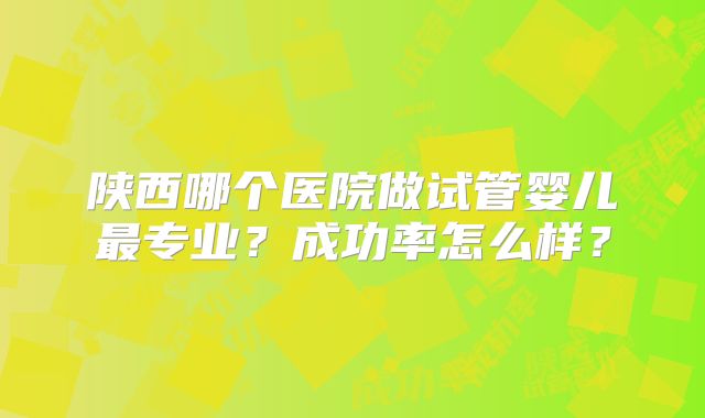 陕西哪个医院做试管婴儿最专业？成功率怎么样？